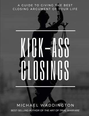 Kick-Ass Closings: A Guide To Giving The Best Closing Argument Of Your Life