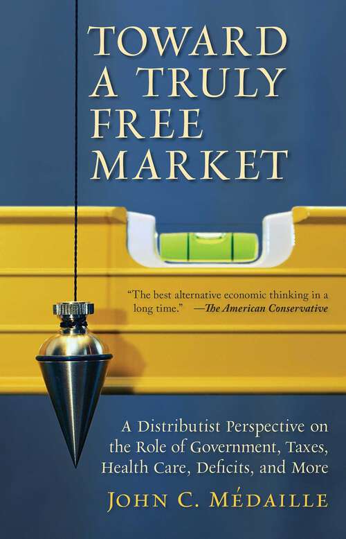Book cover of Toward a Truly Free Market: A Distributist Perspective on the Role of Government, Taxes, Health Care, Deficits, and More