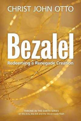 Bezalel: Redeeming a Renegade Creation (Book 1 in the Throne in the Earth Series on the Arts, the Ark and the Word made Flesh)