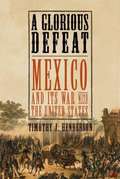 A Glorious Defeat: Mexico and Its War with the United States
