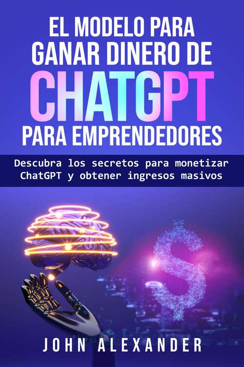 Book cover of El modelo para ganar dinero de ChatGPT para emprendedores: Descubra los secretos para monetizar ChatGPT y obtener ingresos masivos