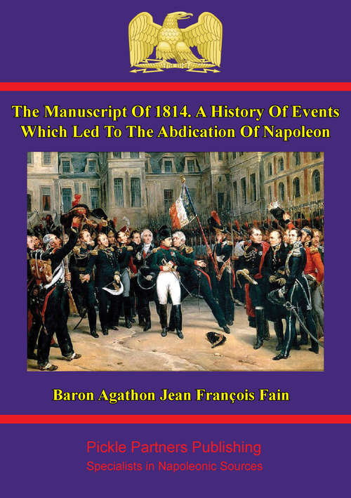 The manuscript of 1814. A history of events which led to the abdication of Napoleon: Written at the command of the emperor, by Baron Fain