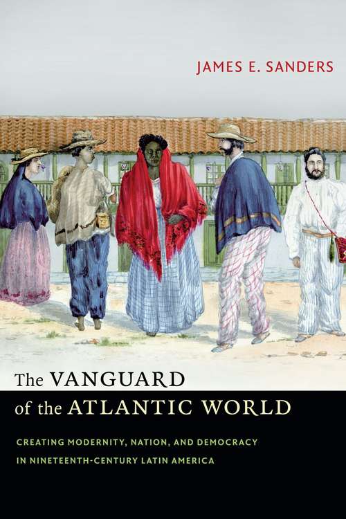 The Vanguard of the Atlantic World: Creating Modernity, Nation, and Democracy in Nineteenth-Century Latin America
