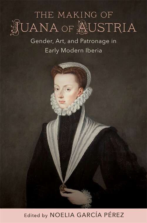 The Making of Juana of Austria: Gender, Art, and Patronage in Early Modern Iberia (New Hispanisms: Cultural and Literary Studies)