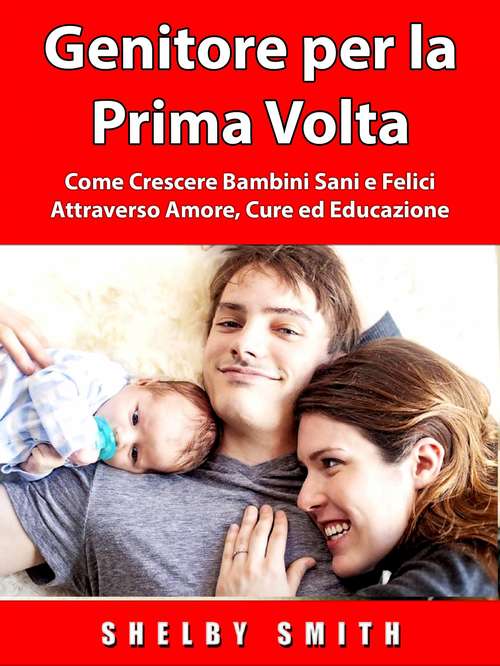 Book cover of Genitore per la Prima Volta: Come Crescere Bambini Sani e Felici Attraverso Amore, Cure ed Educazione