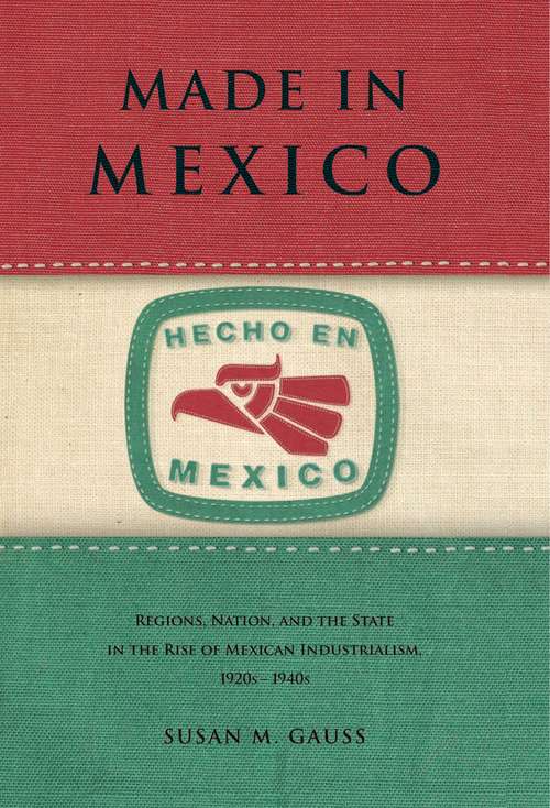 Made in Mexico: Regions, Nation, and the State in the Rise of Mexican Industrialism, 1920s–1940s
