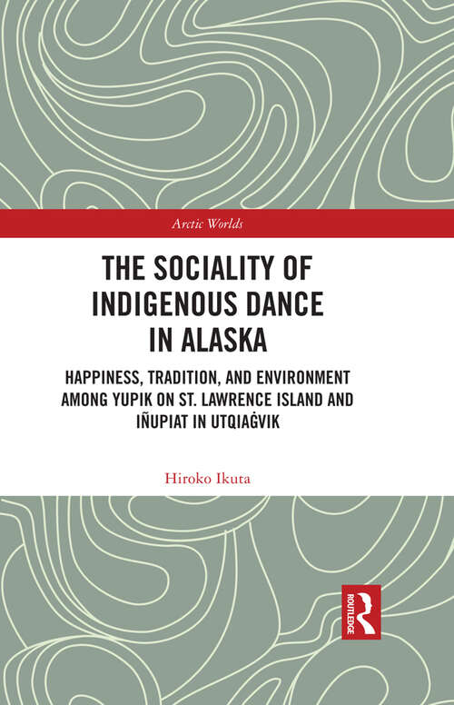 The Sociality of Indigenous Dance in Alaska: Happiness, Tradition, and Environment among Yupik on St. Lawrence Island and Iñupiat in Utqiaġvik (Arctic Worlds)