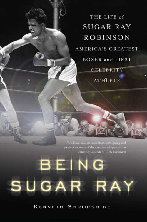 Being Sugar Ray: The Life of Sugar Ray Robinson, America's Greatest Boxer and the First Celebrity Athlete