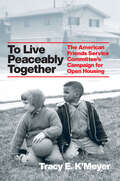 To Live Peaceably Together: The American Friends Service Committee's Campaign for Open Housing (Historical Studies of Urban America)