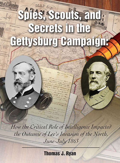 Spies, Scouts, and Secrets in the Gettysburg Campaign: How the Critical Role of Intelligence Impacted the Outcome of Lee's Invasion of the North, June–July 1863