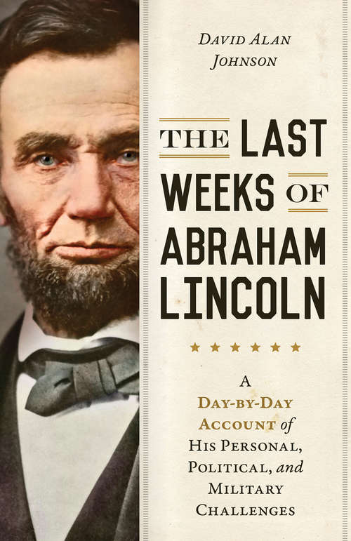 The Last Weeks of Abraham Lincoln: A Day-by-Day Account of His Personal, Political, and Military Challenges