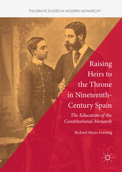 Raising Heirs to the Throne in Nineteenth-Century Spain: The Education Of The Constitutional Monarch (Palgrave Studies In Modern Monarchy Ser.)