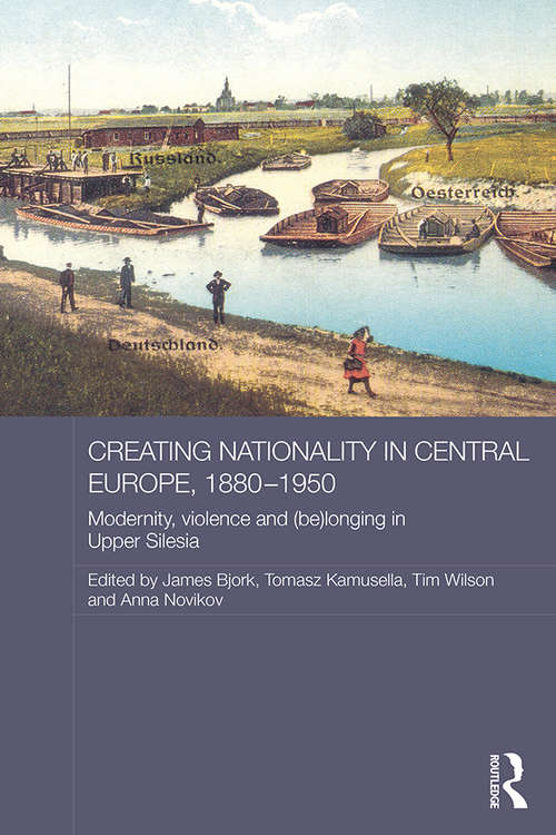 Creating Nationality in Central Europe, 1880-1950: Modernity, Violence and (Be) Longing in Upper Silesia (Routledge Studies in the History of Russia and Eastern Europe)