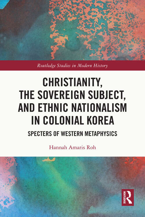 Christianity, the Sovereign Subject, and Ethnic Nationalism in Colonial Korea: Specters of Western Metaphysics (Routledge Studies in Modern History)