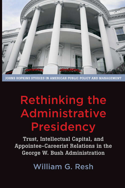 Rethinking the Administrative Presidency: Trust, Intellectual Capital, and Appointee-Careerist Relations in the George W. Bush Administration (Johns Hopkins Studies in American Public Policy and Management)