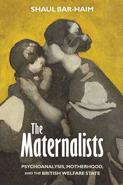 The Maternalists: Psychoanalysis, Motherhood, and the British Welfare State (Intellectual History of the Modern Age)