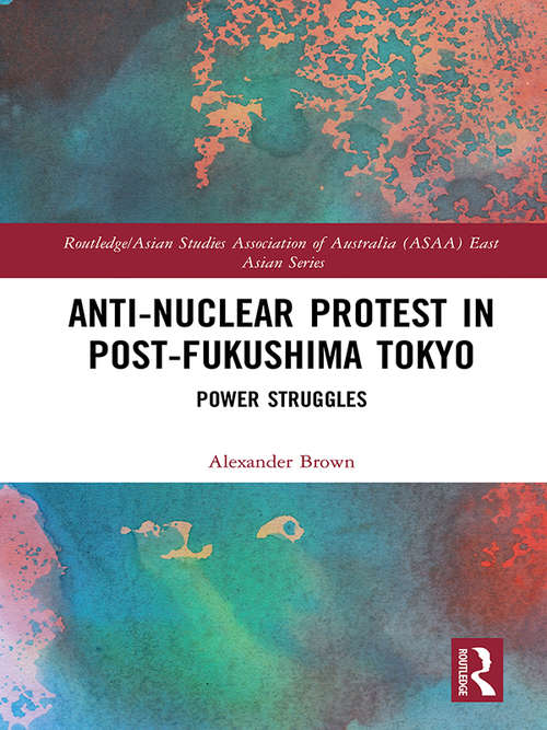 Anti-nuclear Protest in Post-Fukushima Tokyo: Power Struggles (Routledge/Asian Studies Association of Australia (ASAA) East Asian Series)