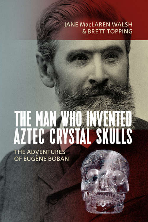 The Man Who Invented Aztec Crystal Skulls: The Adventures of Eugène Boban
