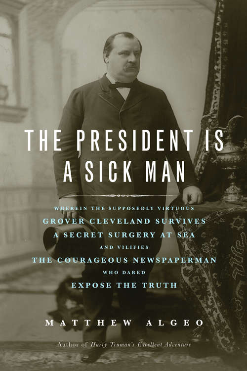 Book cover of The President Is a Sick Man: Wherein the Supposedly Virtuous Grover Cleveland Survives a Secret Surgery at Sea and Vilifies the Courageous Newspaperman Who Dared Expose the Truth