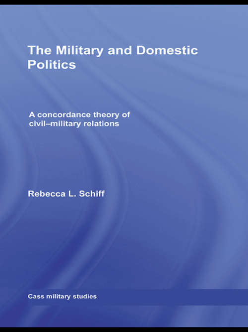 The Military and Domestic Politics: A Concordance Theory of Civil-Military Relations (Cass Military Studies)