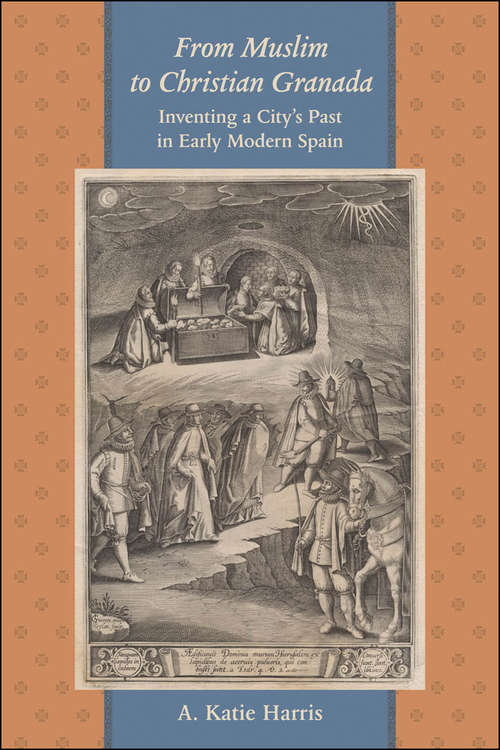 From Muslim to Christian Granada: Inventing a City's Past in Early Modern Spain (The Johns Hopkins University Studies in Historical and Political Science #125)