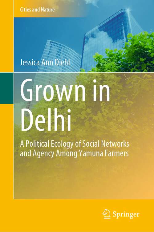 Book cover of Grown in Delhi: A Political Ecology of Social Networks and Agency Among Yamuna Farmers (1st ed. 2023) (Cities and Nature)