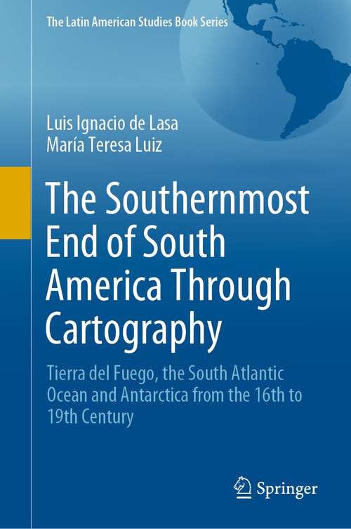The Southernmost End of South America Through Cartography: Tierra del Fuego, the South Atlantic Ocean and Antarctica from the 16th to 19th Century (The Latin American Studies Book Series)