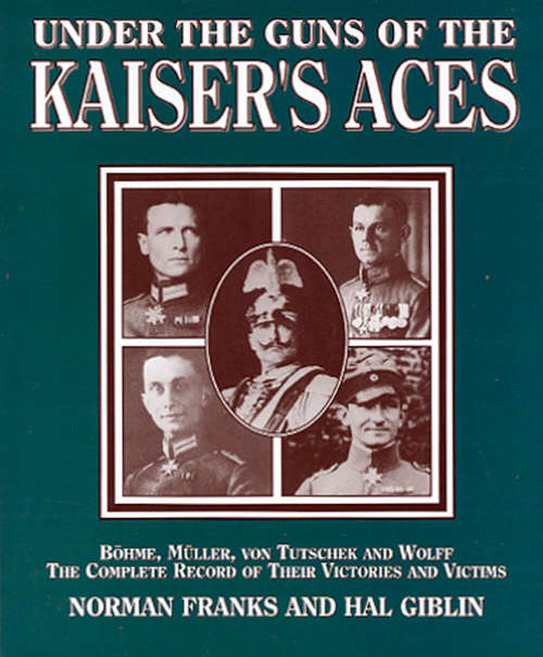 Under the Guns of the Kaiser's Aces: Böhome, Müller, von Tutschek and Wolff, The Complete Record of Their Victories and Victims
