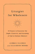 Liturgies for Wholeness: 60 Prayers to Encounter the Depth, Creativity, and Friendship of God in Ordinary Moments