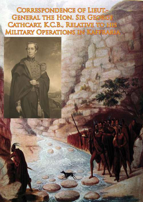 Book cover of Correspondence of Lieut.-General the Hon. Sir George Cathcart, K.C.B., Relative to his Military Operations in Kaffraria: Relative To His Military Operations In Kaffraria, Until The Termination Of The Kafir War, And To His Measures For The Future Maintenance Of Peace On That Frontier, And The Protection