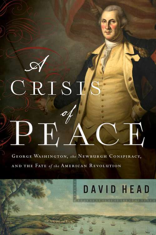 A Crisis of Peace: George Washington, The Newburgh Conspiracy, And The Fate Of The American Revolution