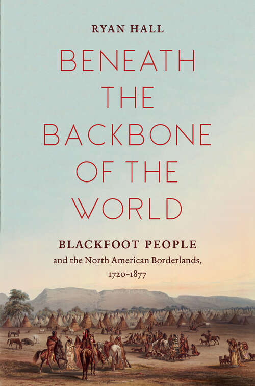 Beneath the Backbone of the World: Blackfoot People and the North American Borderlands, 1720–1877 (The David J. Weber Series in the New Borderlands History)