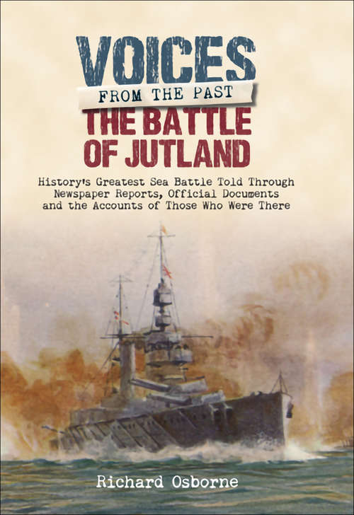 The Battle of Jutland: History's Greatest Sea Battle Told Through Newspaper Reports, Official Documents And The Accounts Of Those Who Were There