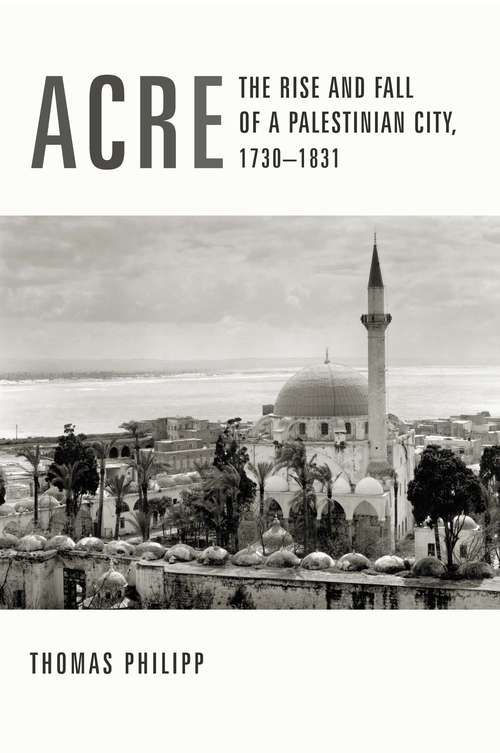 Acre: The Rise and Fall of a Palestinian City, 1730-1831 (History and Society of the Modern Middle East)