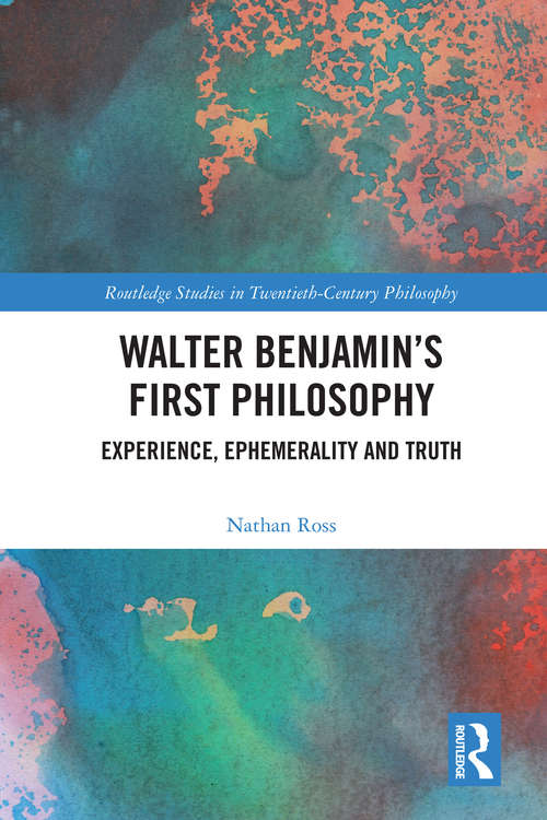 Walter Benjamin’s First Philosophy: Experience, Ephemerality and Truth (Routledge Studies in Twentieth-Century Philosophy)