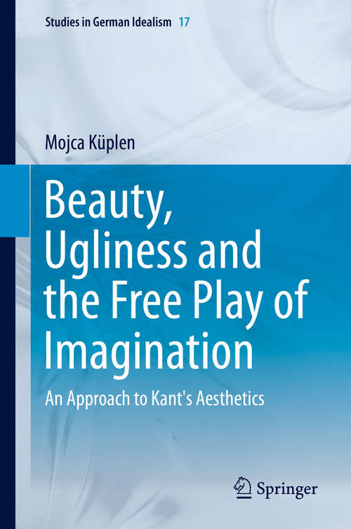 Beauty, Ugliness and the Free Play of Imagination: An Approach to Kant's Aesthetics (Studies in German Idealism #17)