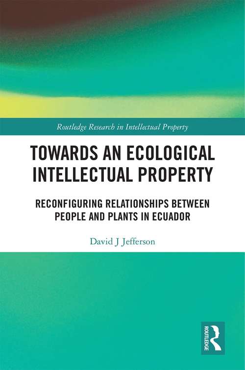 Towards an Ecological Intellectual Property: Reconfiguring Relationships Between People and Plants in Ecuador (Routledge Research in Intellectual Property #1)