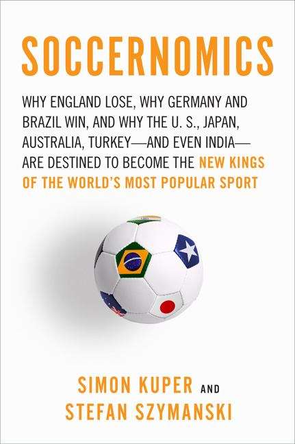 Soccernomics: Why England Loses, Why Germany and Brazil Win, and Why the U. S. , Japan, Australia, Turkey - And Even Iraq - Are Destined to Become the New Kings of the World's Most Popular Sport