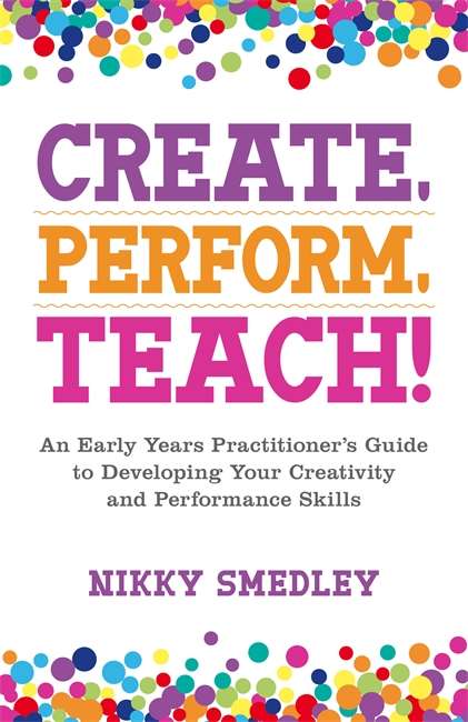 Book cover of Create, Perform, Teach!: An Early Years Practitioner’s Guide to Developing Your Creativity and Performance Skills