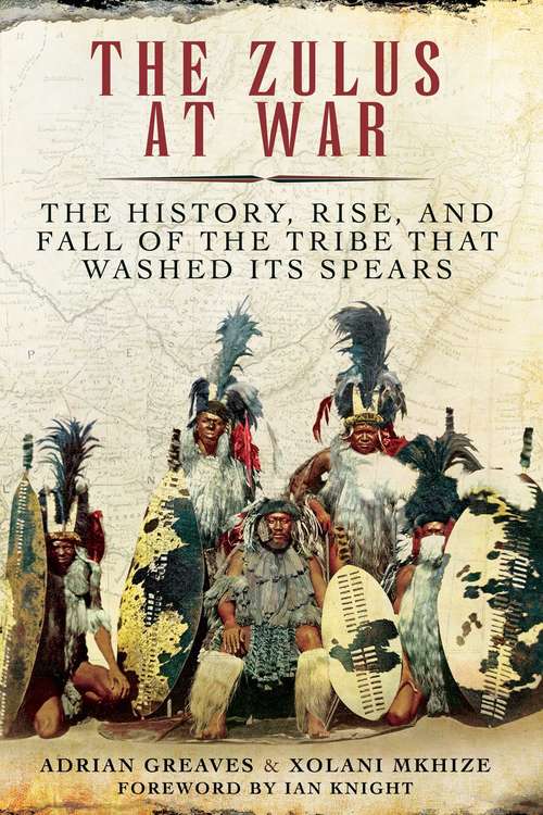 Book cover of The Zulus at War: The History, Rise, and Fall of the Tribe That Washed Its Spears