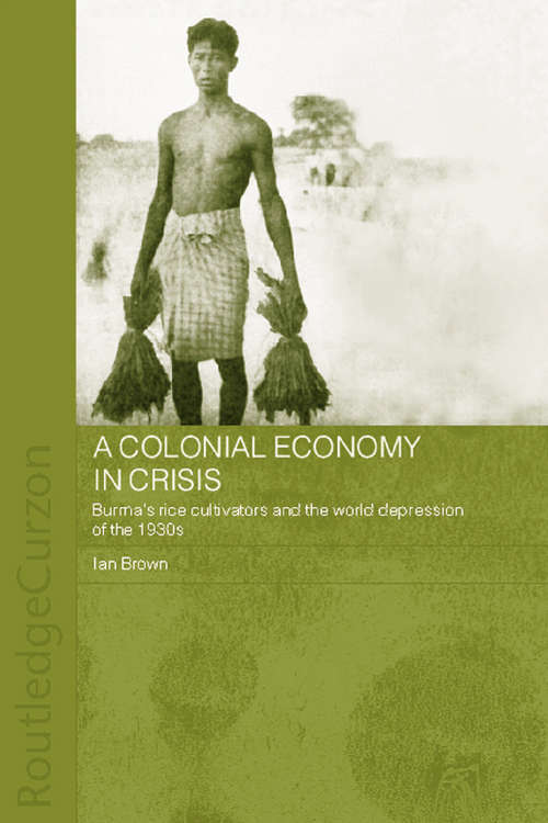 A Colonial Economy in Crisis: Burma's Rice Cultivators and the World Depression of the 1930s (Routledge Studies in the Modern History of Asia #Vol. 28)