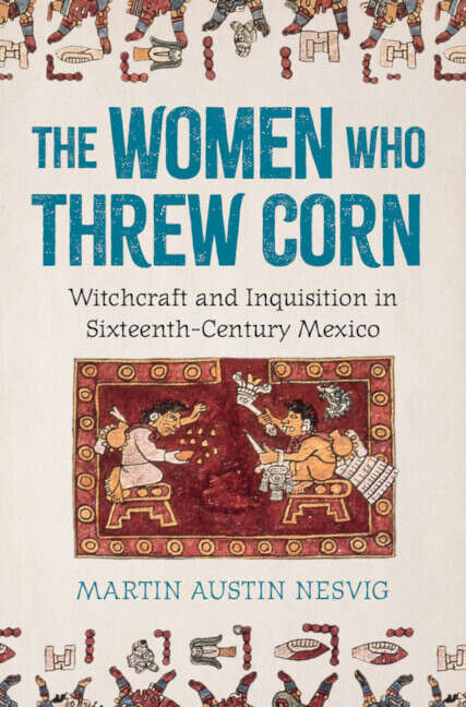 Book cover of The Women Who Threw Corn: Witchcraft and Inquisition in Sixteenth-Century Mexico