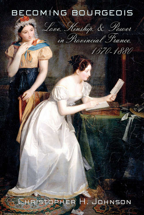 Becoming Bourgeois: Love, Kinship, and Power in Provincial France, 1670–1880