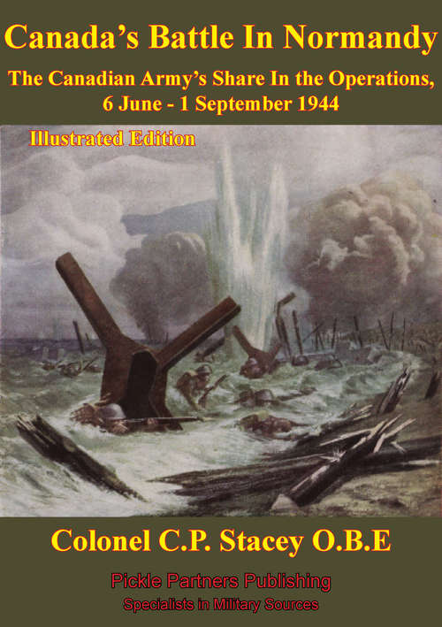 The Canadian Army At War - Canada's Battle In Normandy: The Canadian Army's Share in the Operations, 6 June - 1 September 1944 [Illustrated Edition]