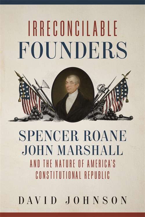 Irreconcilable Founders: Spencer Roane, John Marshall, and the Nature of America’s Constitutional Republic