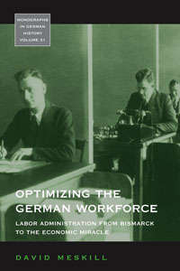 Optimizing the German Workforce: Labor Administration from Bismarck to the Economic Miracle (Monographs in German History #31)