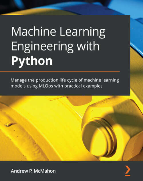 Book cover of Machine Learning Engineering with Python: Manage the production life cycle of machine learning models using MLOps with practical examples