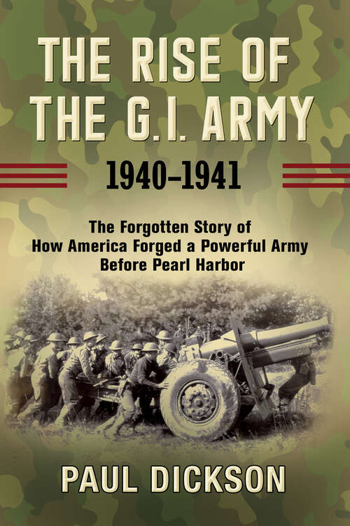 The Rise of the G.I. Army, 1940–1941: The Forgotten Story of How America Forged a Powerful Army Before Pearl Harbor