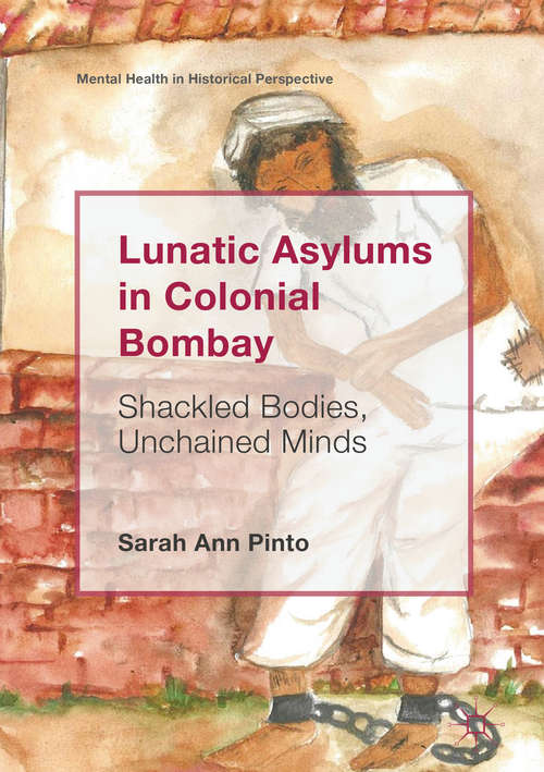 Lunatic Asylums in Colonial Bombay: Shackled Bodies, Unchained Minds (Mental Health in Historical Perspective)