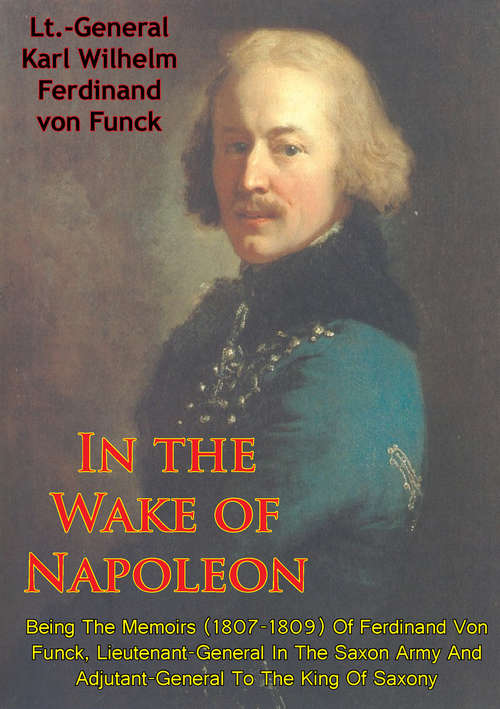 In The Wake Of Napoleon, Being The Memoirs (1807-1809) Of Ferdinand Von Funck, (1807-1809) Of Ferdinand Von Funck,: Lieutenant-General In The Saxon Army And Adjutant-General To The King Of Saxony